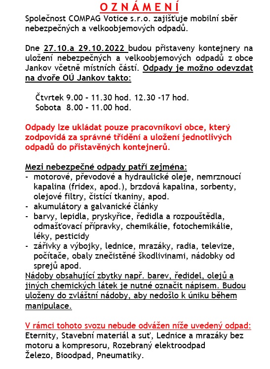 Sběr nebezpečných a velkoobjemových odpadů.  Dne 27.10.a 29.10.2022 budou přistaveny kontejnery na uložení nebezpečných a velkoobjemových odpadů z obce Jankov včetně místních částí. Odpady je možno odevzdat na dvoře OÚ Jankov takto:    Čtvrtek 9.00 – 11.30 hod. 12.30 -17 hod., sobota  8.00 – 11.00 hod.   
